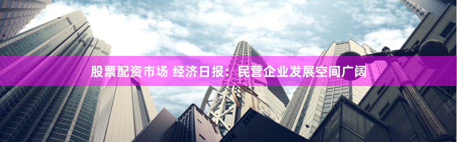 股票配資市場(chǎng) 經(jīng)濟(jì)日?qǐng)?bào)：民營(yíng)企業(yè)發(fā)展空間廣闊