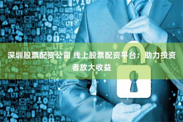 深圳股票配資公司 線(xiàn)上股票配資平臺(tái)：助力投資者放大收益