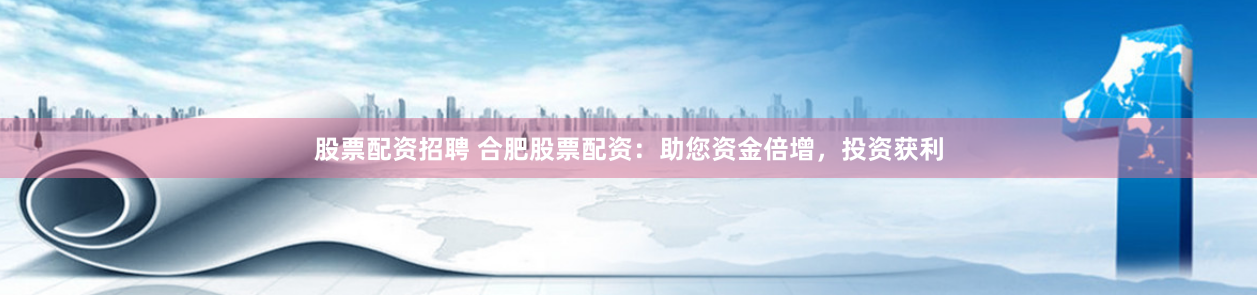 股票配資招聘 合肥股票配資：助您資金倍增，投資獲利